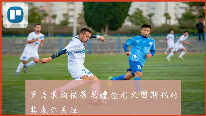 罗马求购福蒂尼遭拒尤文图斯也对其表示关注