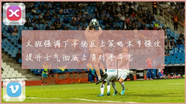 文班强调下半场反击策略末节强攻提升士气彻底击溃对手斗志