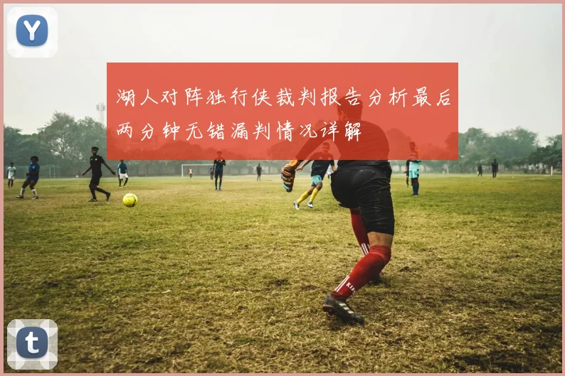 湖人对阵独行侠裁判报告分析最后两分钟无错漏判情况详解