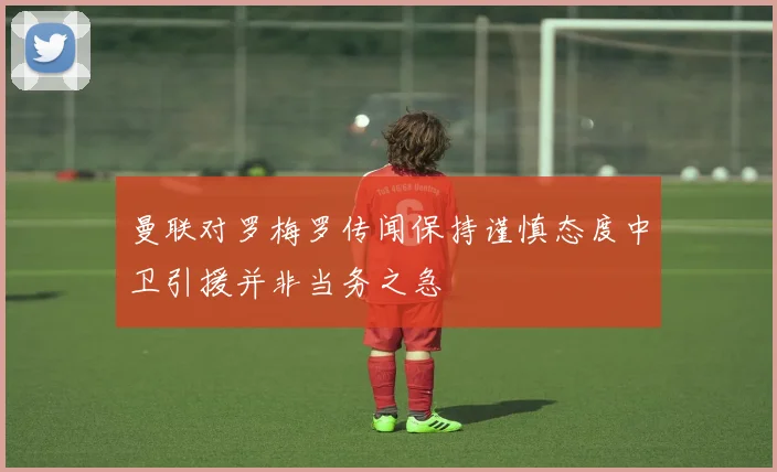 曼联对罗梅罗传闻保持谨慎态度中卫引援并非当务之急