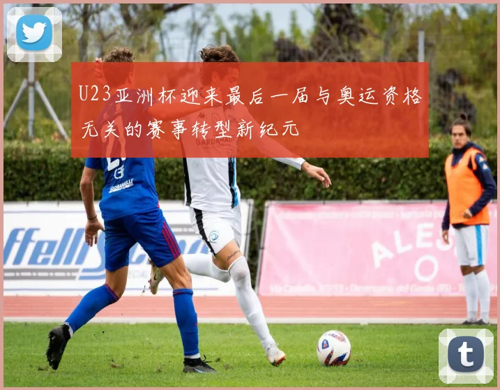 U23亚洲杯迎来最后一届与奥运资格无关的赛事转型新纪元