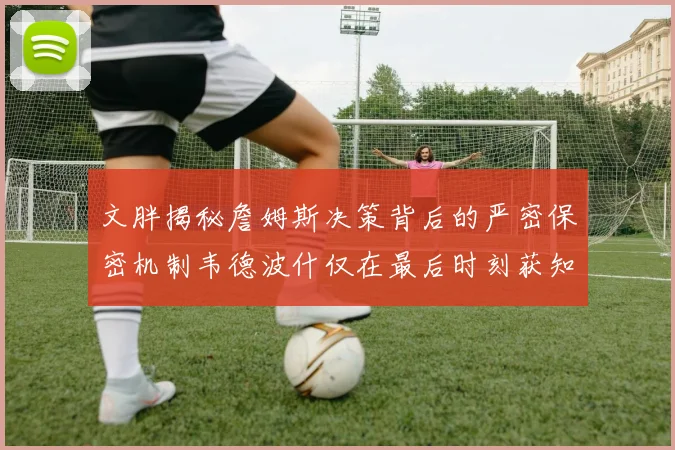文胖揭秘詹姆斯决策背后的严密保密机制韦德波什仅在最后时刻获知消息