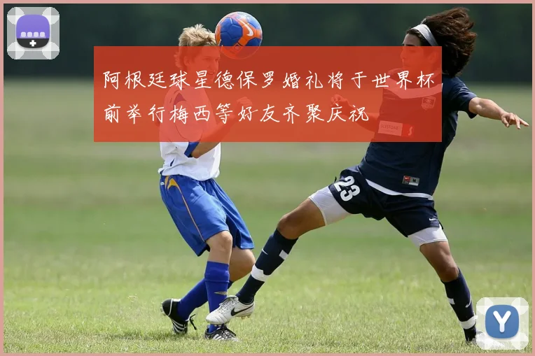 阿根廷球星德保罗婚礼将于世界杯前举行梅西等好友齐聚庆祝