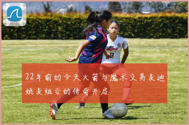 22年前的今天火箭与魔术交易麦迪姚麦组合的传奇开启