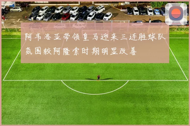 阿韦洛亚带领皇马迎来三连胜球队氛围较阿隆索时期明显改善