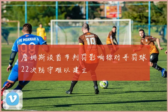 詹姆斯谈首节判罚影响称对手罚球22次防守难以建立