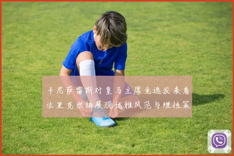 卡尼萨雷斯对皇马主席竞选发表看法里克尔梅展现优雅风范与理性策略
