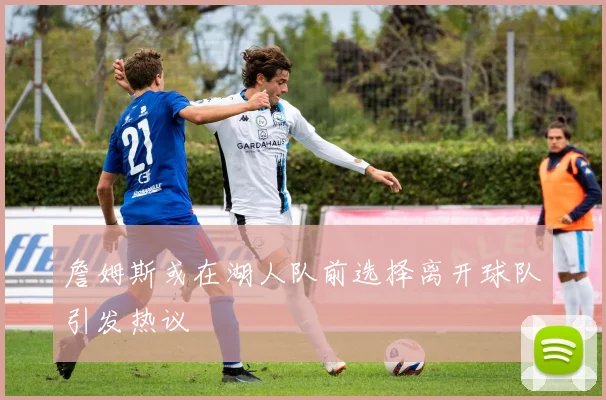 詹姆斯或在湖人队前选择离开球队引发热议