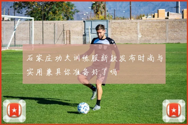 石家庄功夫训练服新款发布时尚与实用兼具你准备好了吗