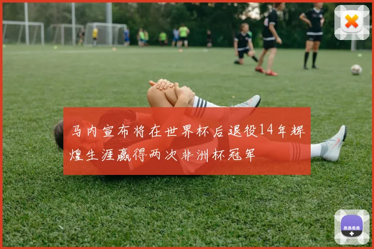 马内宣布将在世界杯后退役14年辉煌生涯赢得两次非洲杯冠军
