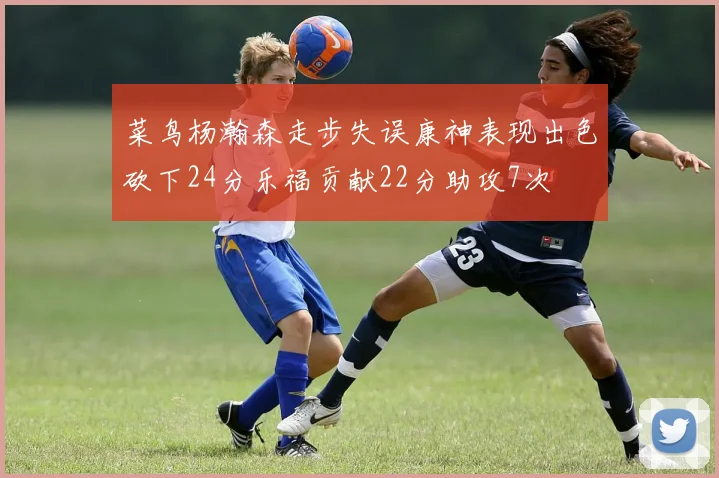 菜鸟杨瀚森走步失误康神表现出色砍下24分乐福贡献22分助攻7次