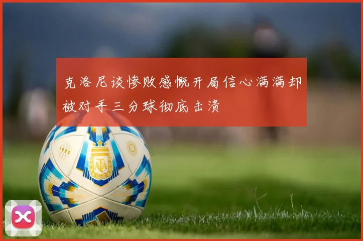 克洛尼谈惨败感慨开局信心满满却被对手三分球彻底击溃