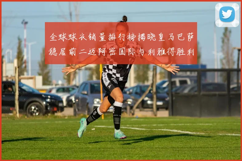 全球球衣销量排行榜揭晓皇马巴萨稳居前二迈阿密国际与利雅得胜利表现抢眼