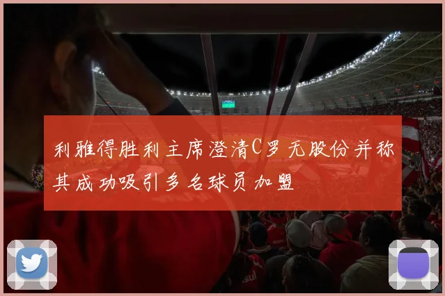 利雅得胜利主席澄清C罗无股份并称其成功吸引多名球员加盟