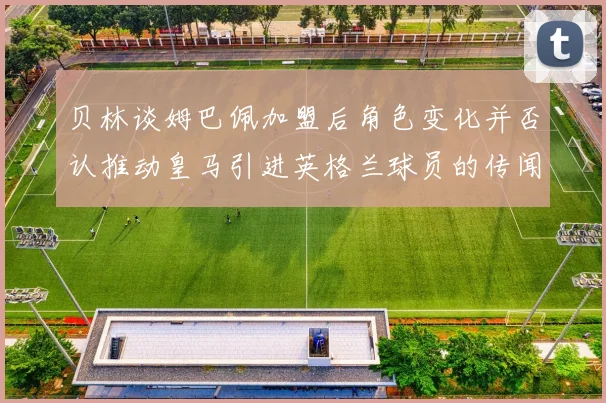 贝林谈姆巴佩加盟后角色变化并否认推动皇马引进英格兰球员的传闻