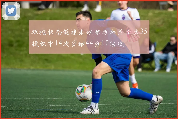 双枪状态低迷米切尔与加兰合力35投仅中14次贡献44分10助攻