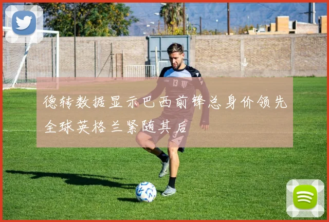 德转数据显示巴西前锋总身价领先全球英格兰紧随其后