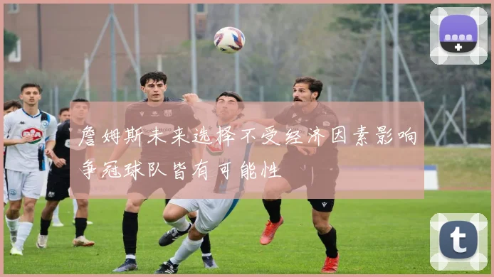 詹姆斯未来选择不受经济因素影响争冠球队皆有可能性