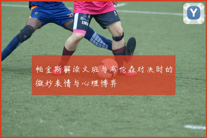 帕金斯解读文班与布伦森对决时的微妙表情与心理博弈