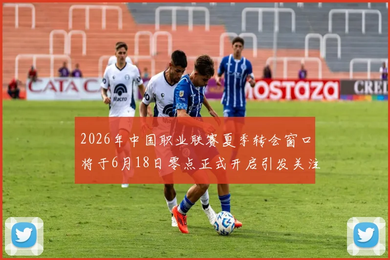 2026年中国职业联赛夏季转会窗口将于6月18日零点正式开启引发关注