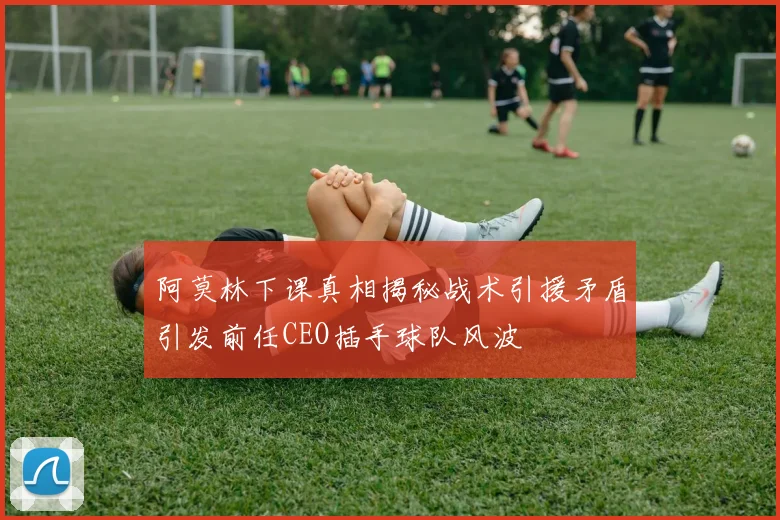 阿莫林下课真相揭秘战术引援矛盾引发前任CEO插手球队风波