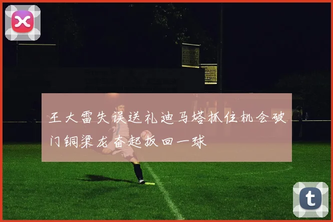 王大雷失误送礼迪马塔抓住机会破门铜梁龙奋起扳回一球