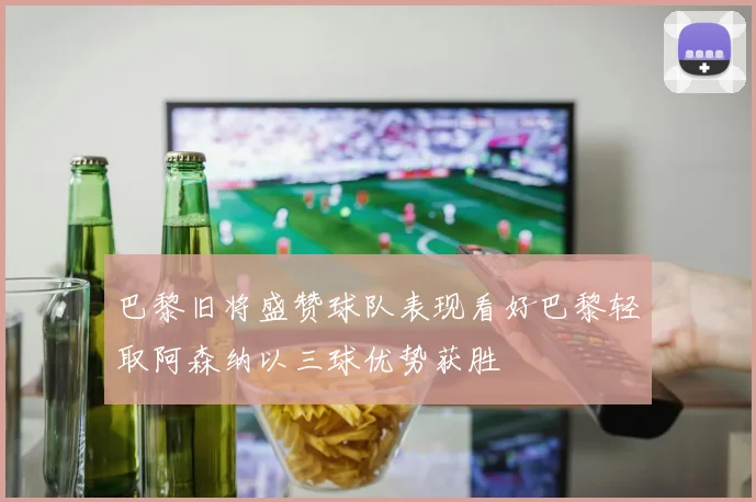巴黎旧将盛赞球队表现看好巴黎轻取阿森纳以三球优势获胜