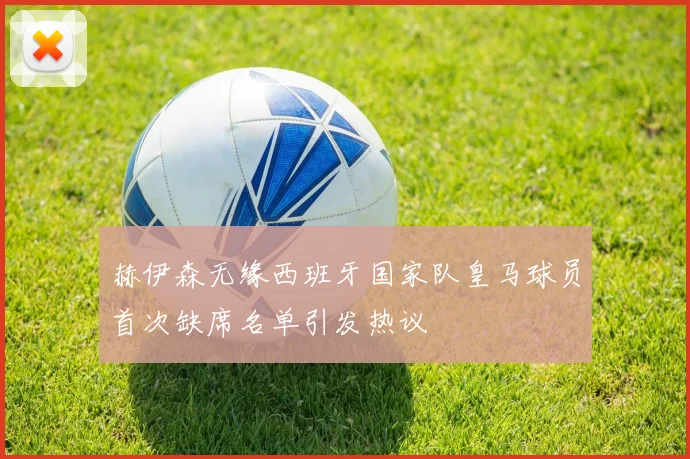 赫伊森无缘西班牙国家队皇马球员首次缺席名单引发热议