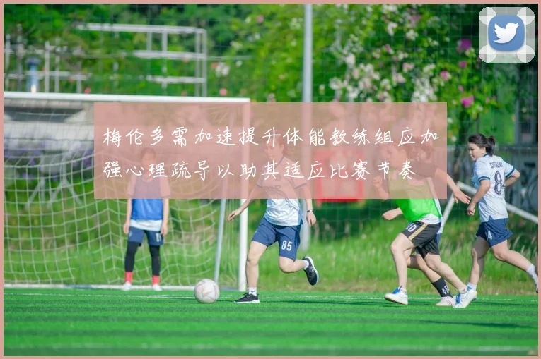 梅伦多需加速提升体能教练组应加强心理疏导以助其适应比赛节奏