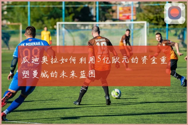 瓜迪奥拉如何利用5亿欧元的资金重塑曼城的未来蓝图