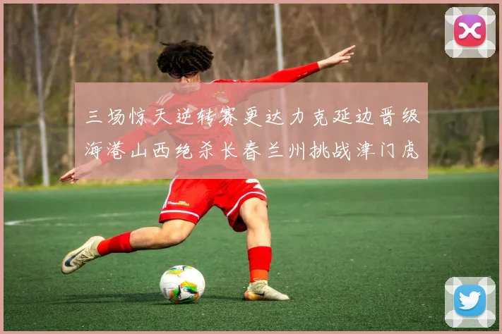三场惊天逆转赛更达力克延边晋级海港山西绝杀长春兰州挑战津门虎